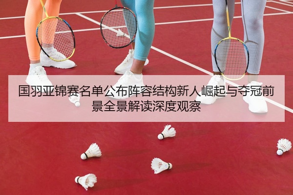国羽亚锦赛名单公布阵容结构新人崛起与夺冠前景全景解读深度观察