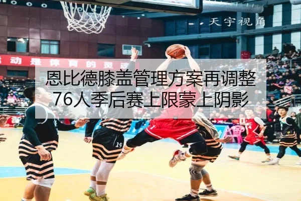 恩比德膝盖管理方案再调整 76人季后赛上限蒙上阴影 - HTH