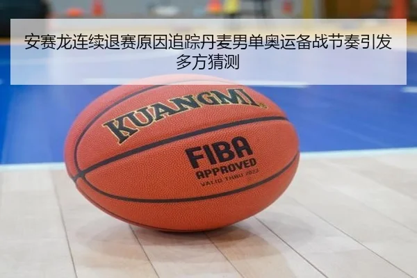 安赛龙连续退赛原因追踪丹麦男单奥运备战节奏引发多方猜测