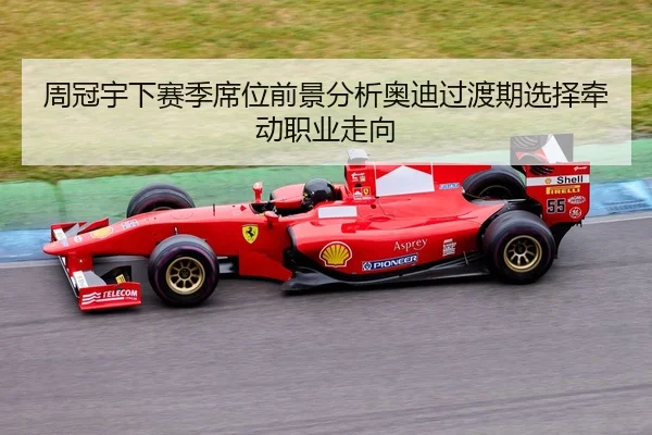 周冠宇下赛季席位前景分析奥迪过渡期选择牵动职业走向（HTH）